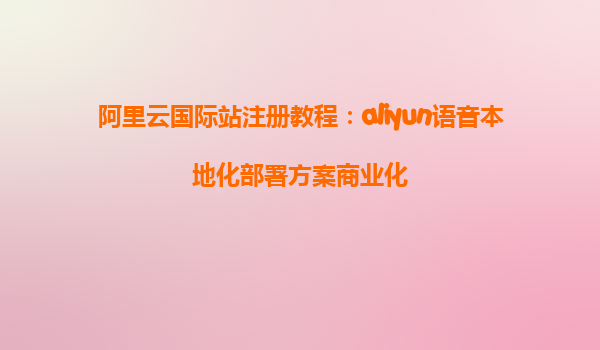 阿里云国际站注册教程：aliyun语音本地化部署方案商业化