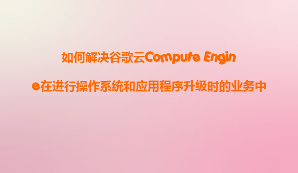 如何解决谷歌云Compute Engine在进行操作系统和应用程序升级时的业务中断问题？