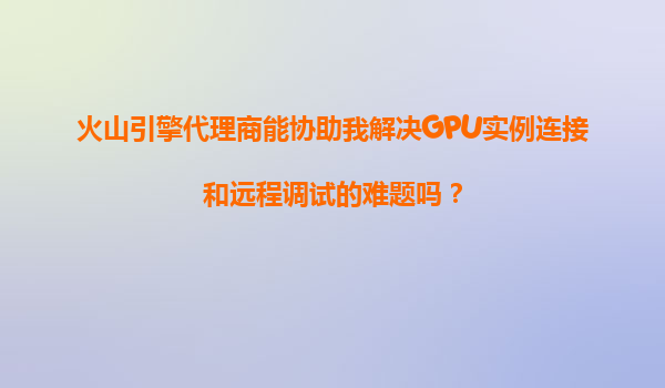 火山引擎代理商能协助我解决GPU实例连接和远程调试的难题吗？