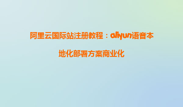 阿里云国际站注册教程：aliyun语音本地化部署方案商业化