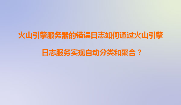 火山引擎服务器的错误日志如何通过火山引擎日志服务实现自动分类和聚合？