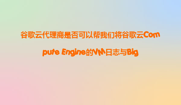 谷歌云代理商是否可以帮我们将谷歌云Compute Engine的VM日志与BigQuery进行高效的数据分析和存储？