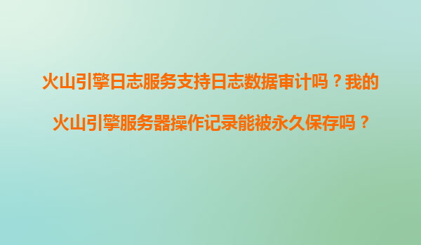 火山引擎日志服务支持日志数据审计吗？我的火山引擎服务器操作记录能被永久保存吗？