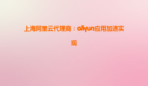 上海阿里云代理商：aliyun应用加速实现