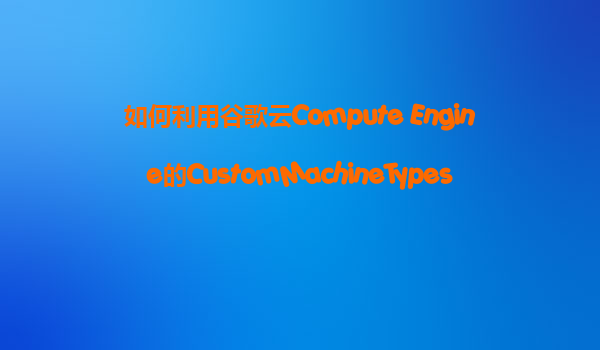 如何利用谷歌云Compute Engine的CustomMachineTypes，精准匹配我们的业务需求，避免资源浪费？