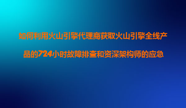 如何利用火山引擎代理商获取火山引擎全线产品的724小时故障排查和资深架构师的应急响应服务？