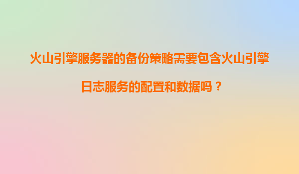 火山引擎服务器的备份策略需要包含火山引擎日志服务的配置和数据吗？