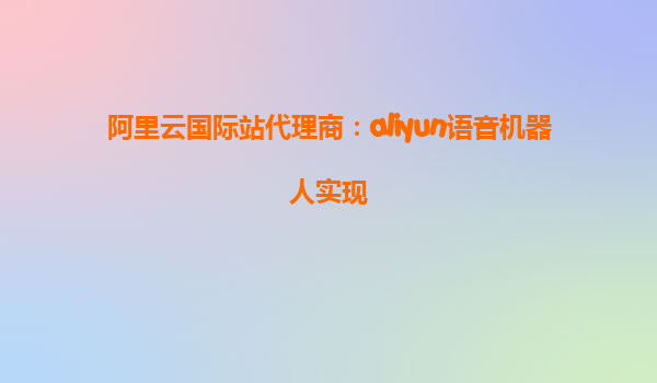 阿里云国际站代理商：aliyun语音机器人实现