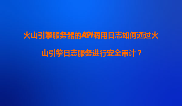 火山引擎服务器的API调用日志如何通过火山引擎日志服务进行安全审计？
