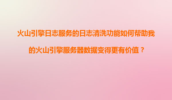 火山引擎日志服务的日志清洗功能如何帮助我的火山引擎服务器数据变得更有价值？