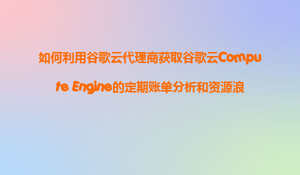 如何利用谷歌云代理商获取谷歌云Compute Engine的定期账单分析和资源浪费检查报告服务？
