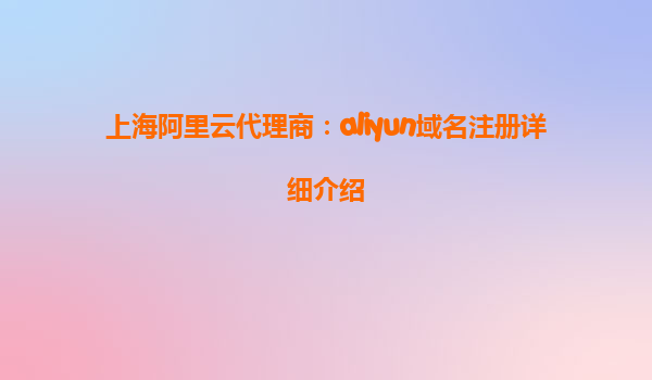 上海阿里云代理商：aliyun域名注册详细介绍