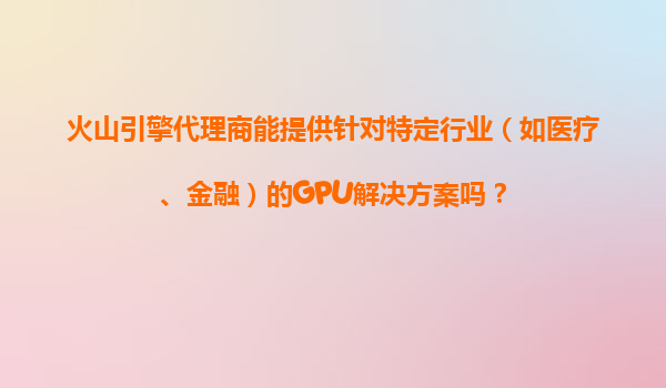 火山引擎代理商能提供针对特定行业（如医疗、金融）的GPU解决方案吗？