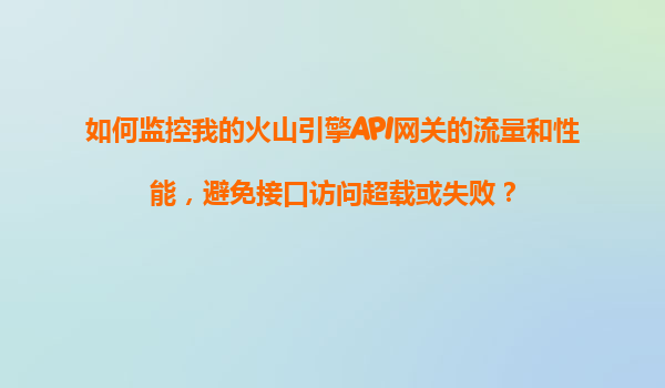 如何监控我的火山引擎API网关的流量和性能，避免接口访问超载或失败？