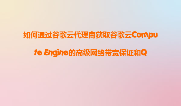 如何通过谷歌云代理商获取谷歌云Compute Engine的高级网络带宽保证和QoS（服务质量）优先级设置？