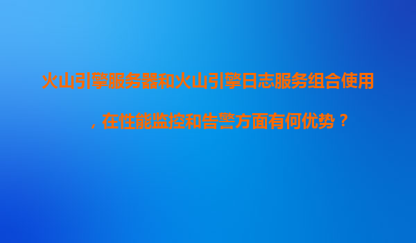 火山引擎服务器和火山引擎日志服务组合使用，在性能监控和告警方面有何优势？