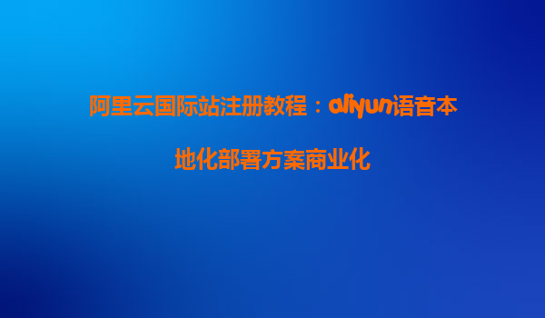 阿里云国际站注册教程：aliyun语音本地化部署方案商业化