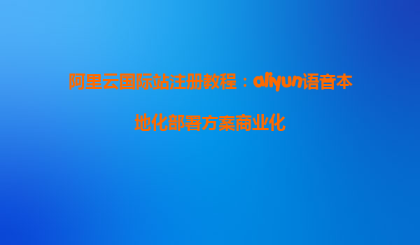 阿里云国际站注册教程：aliyun语音本地化部署方案商业化