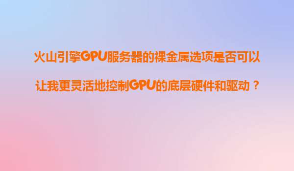 火山引擎GPU服务器的裸金属选项是否可以让我更灵活地控制GPU的底层硬件和驱动？