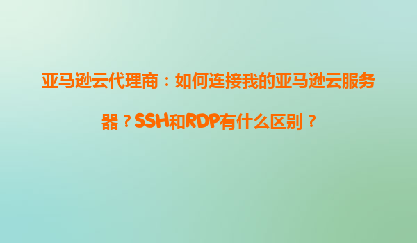 亚马逊云代理商：如何连接我的亚马逊云服务器？SSH和RDP有什么区别？
