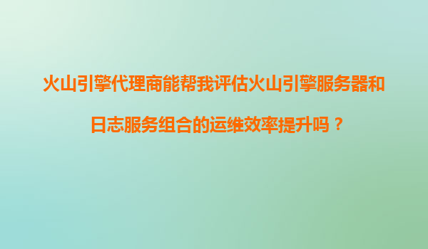 火山引擎代理商能帮我评估火山引擎服务器和日志服务组合的运维效率提升吗？