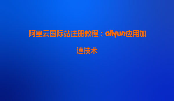 阿里云国际站注册教程：aliyun应用加速技术
