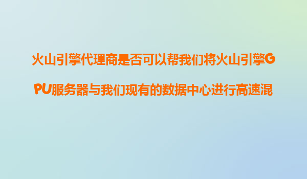 火山引擎代理商是否可以帮我们将火山引擎GPU服务器与我们现有的数据中心进行高速混合云连接？