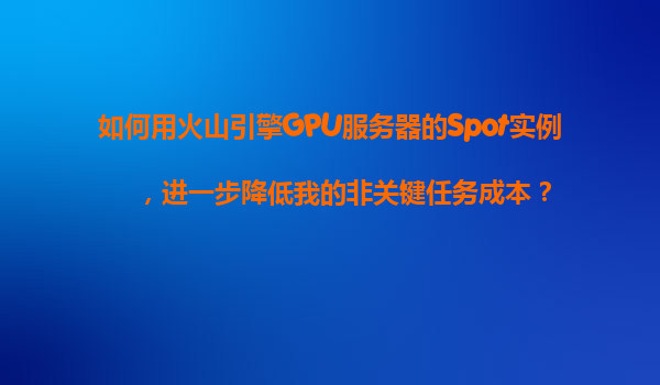 如何用火山引擎GPU服务器的Spot实例，进一步降低我的非关键任务成本？