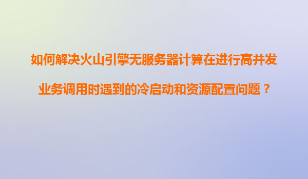 如何解决火山引擎无服务器计算在进行高并发业务调用时遇到的冷启动和资源配置问题？