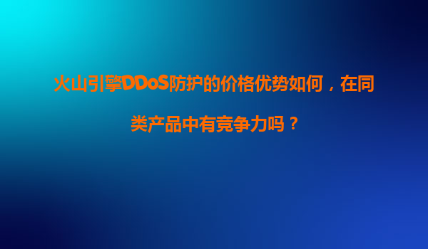 火山引擎DDoS防护的价格优势如何，在同类产品中有竞争力吗？