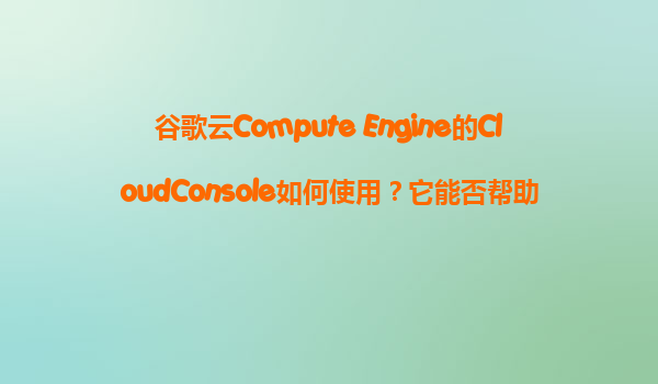 谷歌云Compute Engine的CloudConsole如何使用？它能否帮助我们可视化地管理所有VM实例？