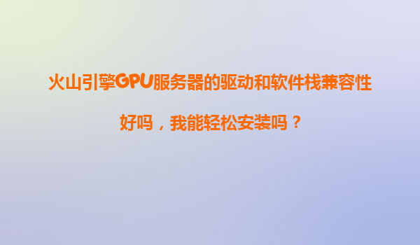 火山引擎GPU服务器的驱动和软件栈兼容性好吗，我能轻松安装吗？