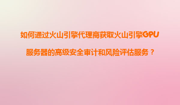 如何通过火山引擎代理商获取火山引擎GPU服务器的高级安全审计和风险评估服务？