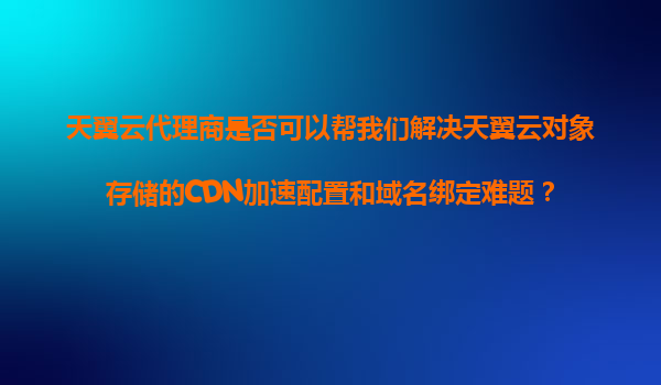 天翼云代理商是否可以帮我们解决天翼云对象存储的CDN加速配置和域名绑定难题？