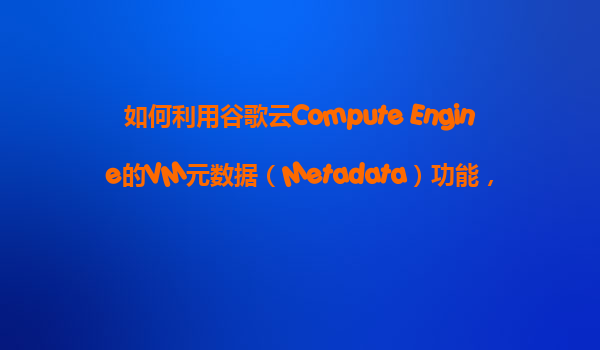 如何利用谷歌云Compute Engine的VM元数据（Metadata）功能，在VM启动时执行自定义的配置脚本？