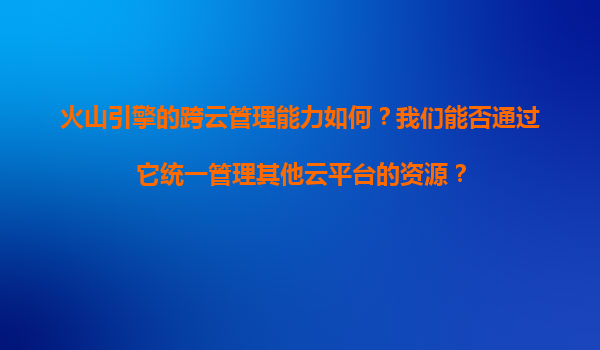 火山引擎的跨云管理能力如何？我们能否通过它统一管理其他云平台的资源？