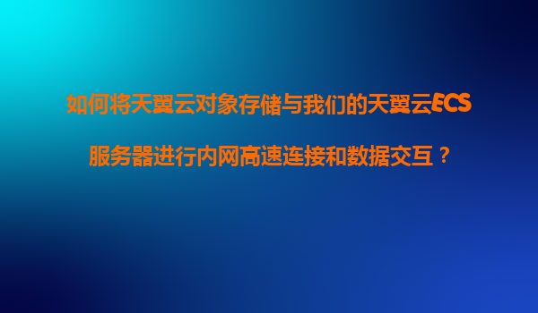 如何将天翼云对象存储与我们的天翼云ECS服务器进行内网高速连接和数据交互？