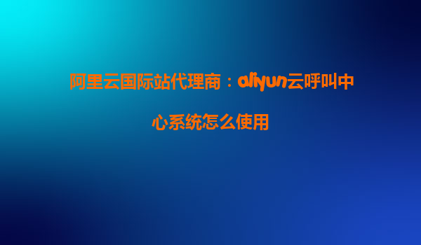 阿里云国际站代理商：aliyun云呼叫中心系统怎么使用