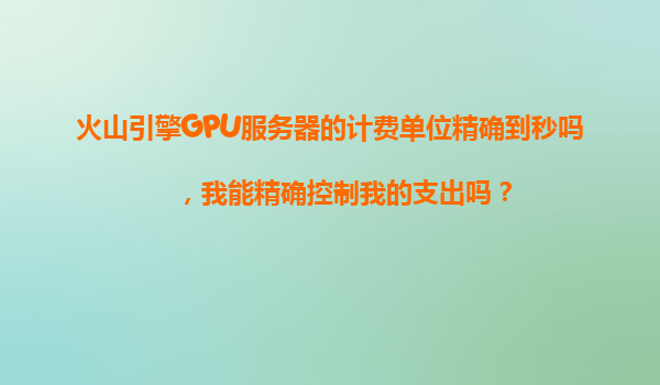 火山引擎GPU服务器的计费单位精确到秒吗，我能精确控制我的支出吗？