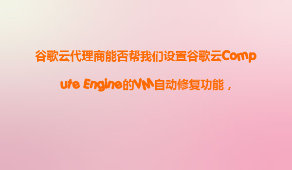 谷歌云代理商能否帮我们设置谷歌云Compute Engine的VM自动修复功能，确保故障时的自动恢复？