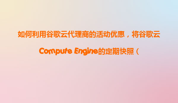 如何利用谷歌云代理商的活动优惠，将谷歌云Compute Engine的定期快照（Snapshot）服务进行低成本购买和配置？