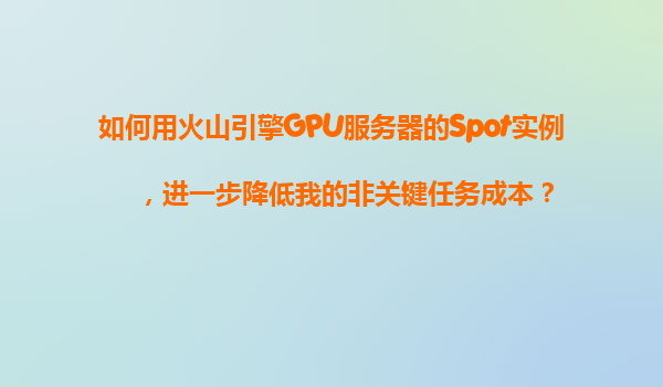 如何用火山引擎GPU服务器的Spot实例，进一步降低我的非关键任务成本？