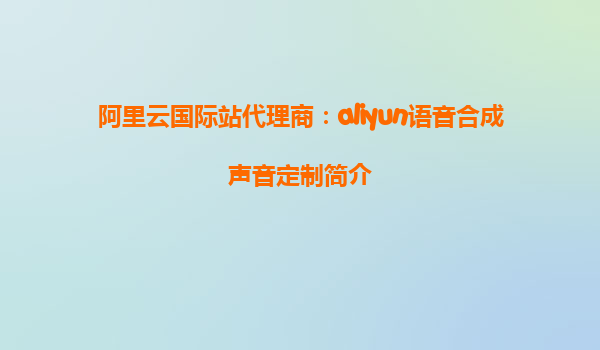 阿里云国际站代理商：aliyun语音合成声音定制简介