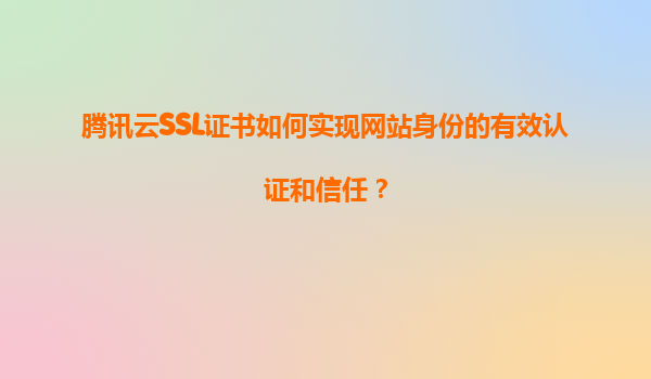 腾讯云SSL证书如何实现网站身份的有效认证和信任？