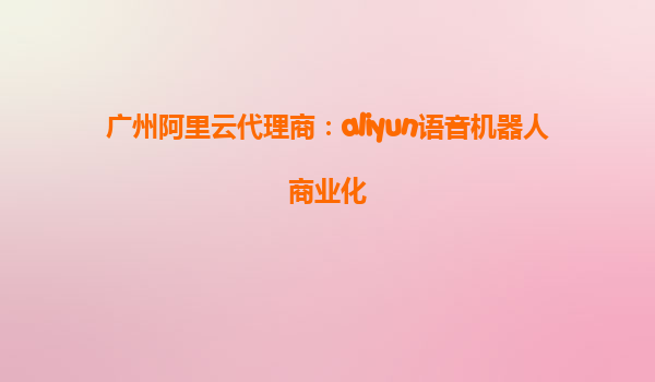 广州阿里云代理商：aliyun语音机器人商业化