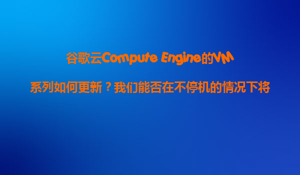 谷歌云Compute Engine的VM系列如何更新？我们能否在不停机的情况下将VM从旧系列升级到新系列？