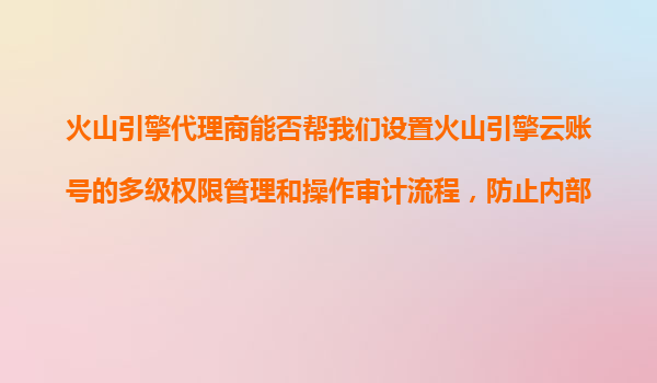 火山引擎代理商能否帮我们设置火山引擎云账号的多级权限管理和操作审计流程，防止内部误操作？