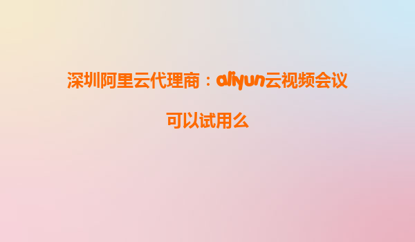 深圳阿里云代理商：aliyun云视频会议可以试用么