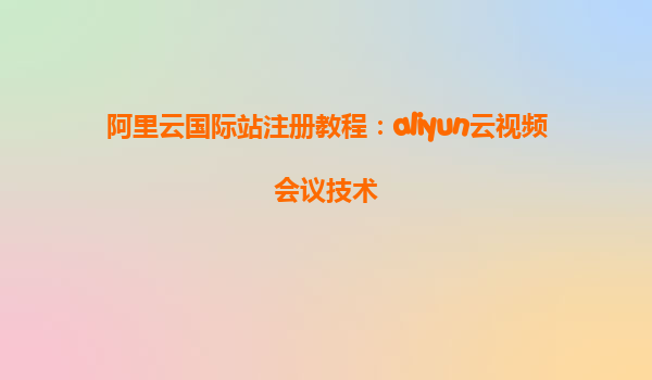 阿里云国际站注册教程：aliyun云视频会议技术