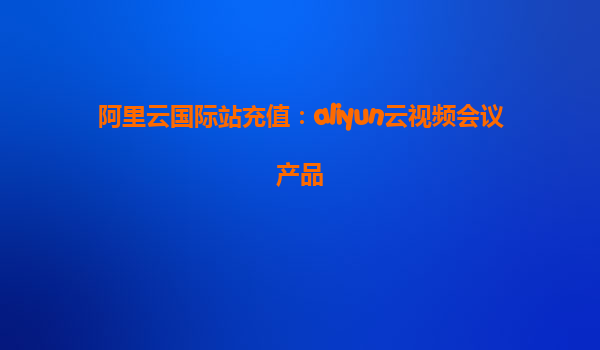阿里云国际站充值：aliyun云视频会议产品